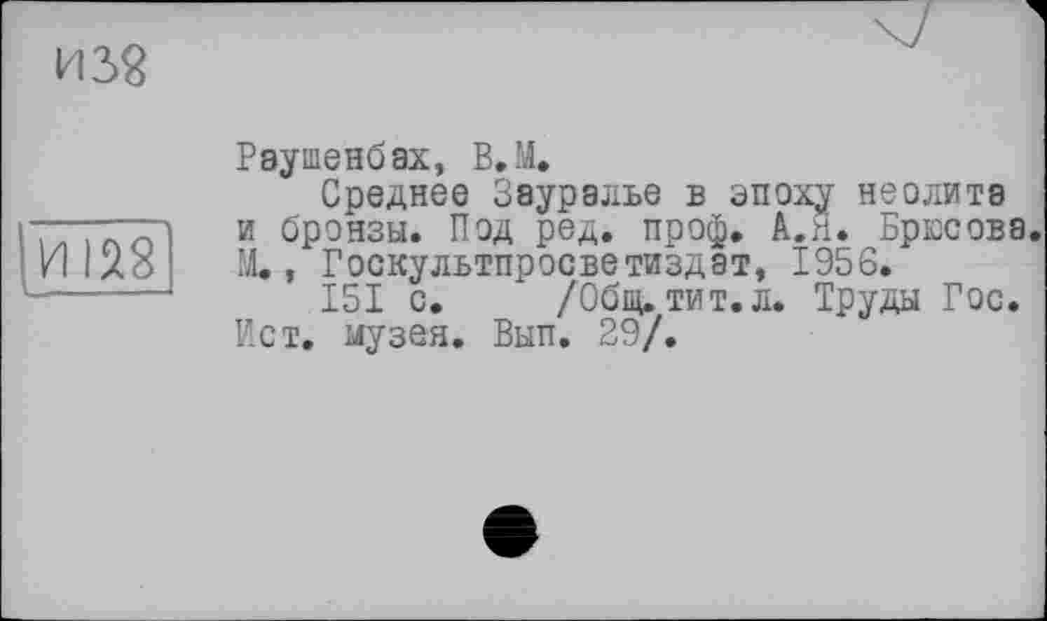 ﻿из?
И 128
Раушенбах, В.М,
Среднее Зауралье в эпоху неолита и бронзы. Под ред. проф. А.Я. Брюсова. М., Госкультпросветиздат, 1956.
151 с. _ /Общ. тит.л. Труды Гос. Ист. музея. Вып. 29/.